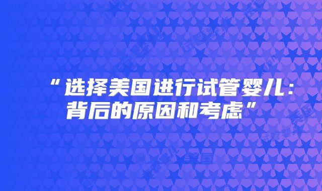 “选择美国进行试管婴儿:背后的原因和考虑”