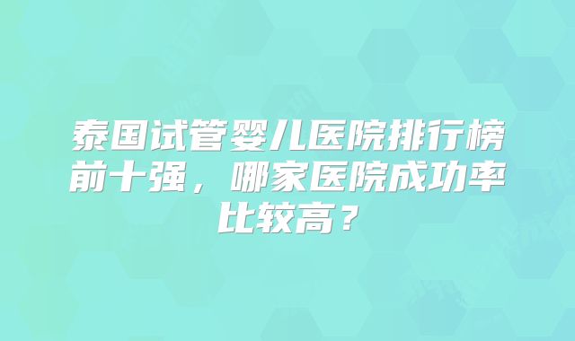泰国试管婴儿医院排行榜前十强，哪家医院成功率比较高？