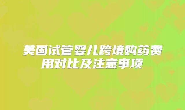美国试管婴儿跨境购药费用对比及注意事项