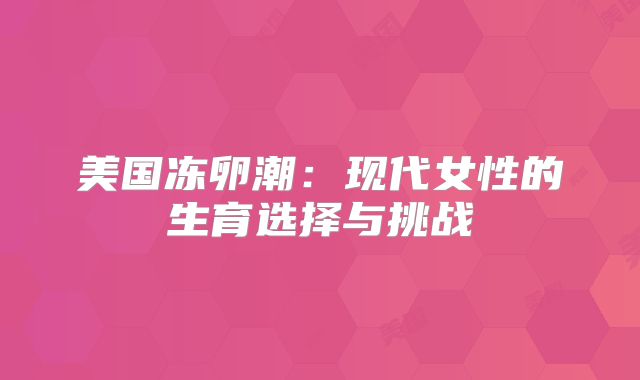 美国冻卵潮：现代女性的生育选择与挑战
