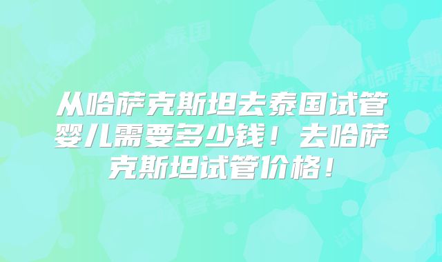 从哈萨克斯坦去泰国试管婴儿需要多少钱！去哈萨克斯坦试管价格！