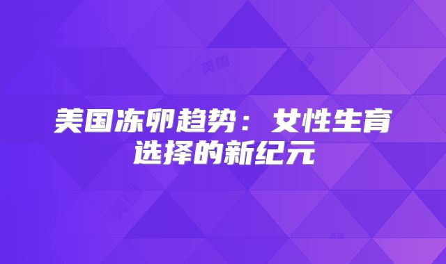 美国冻卵趋势：女性生育选择的新纪元