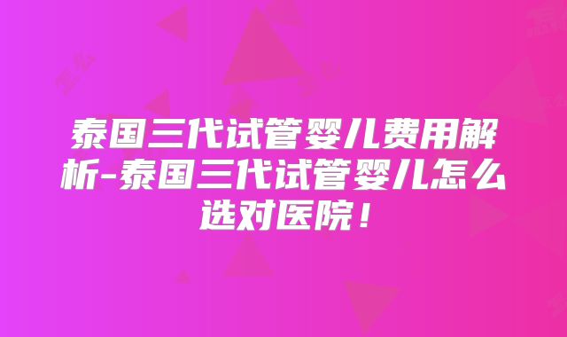 泰国三代试管婴儿费用解析-泰国三代试管婴儿怎么选对医院！