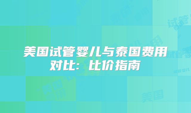 美国试管婴儿与泰国费用对比: 比价指南