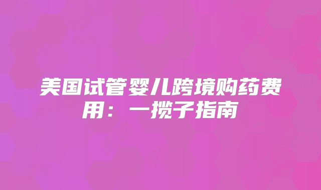 美国试管婴儿跨境购药费用：一揽子指南