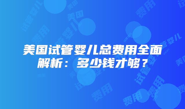 美国试管婴儿总费用全面解析：多少钱才够？