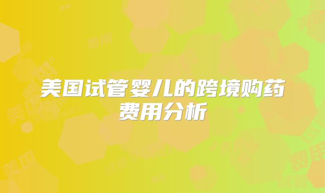 美国试管婴儿的跨境购药费用分析