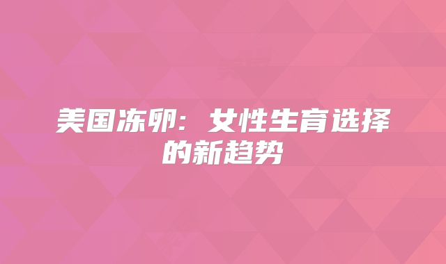 美国冻卵: 女性生育选择的新趋势