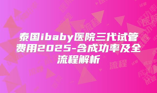 泰国ibaby医院三代试管费用2025-含成功率及全流程解析