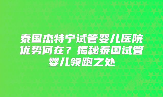 泰国杰特宁试管婴儿医院优势何在？揭秘泰国试管婴儿领跑之处