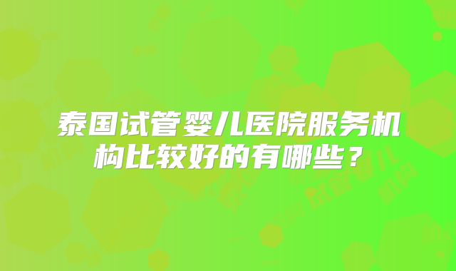 泰国试管婴儿医院服务机构比较好的有哪些？