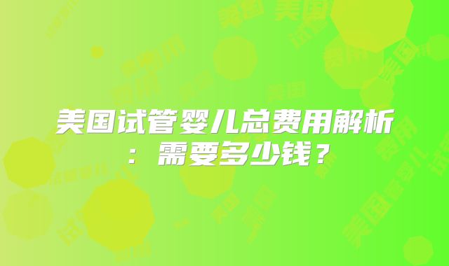美国试管婴儿总费用解析：需要多少钱？