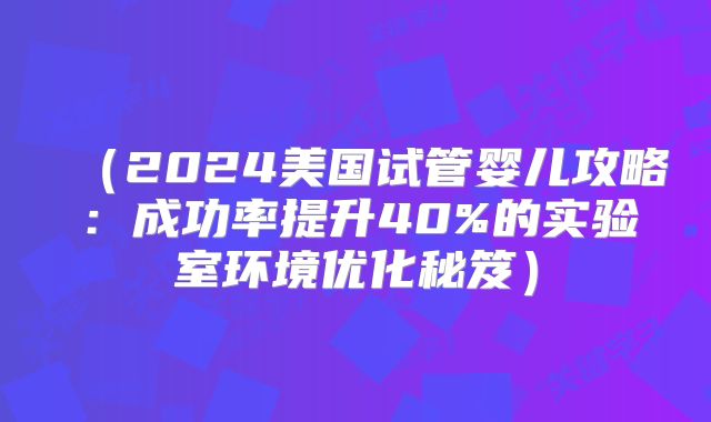 （2024美国试管婴儿攻略：成功率提升40%的实验室环境优化秘笈）