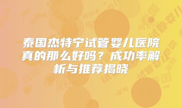 泰国杰特宁试管婴儿医院真的那么好吗？成功率解析与推荐揭晓