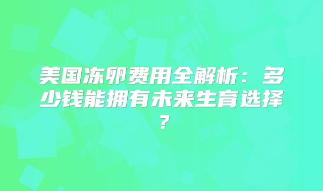 美国冻卵费用全解析：多少钱能拥有未来生育选择？