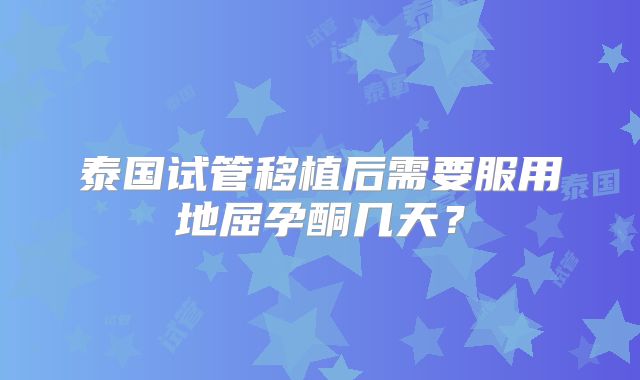 泰国试管移植后需要服用地屈孕酮几天?