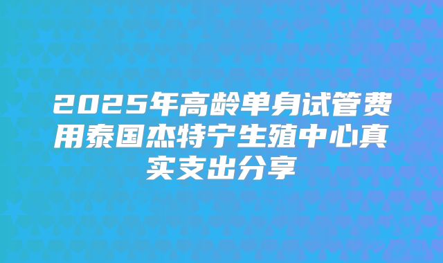 2025年高龄单身试管费用泰国杰特宁生殖中心真实支出分享