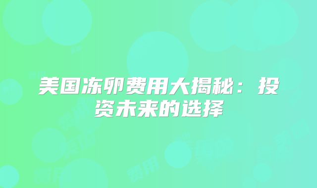 美国冻卵费用大揭秘：投资未来的选择