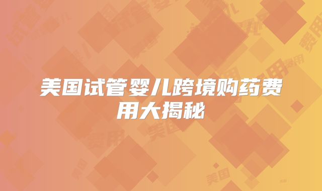 美国试管婴儿跨境购药费用大揭秘