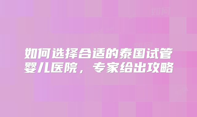 如何选择合适的泰国试管婴儿医院，专家给出攻略