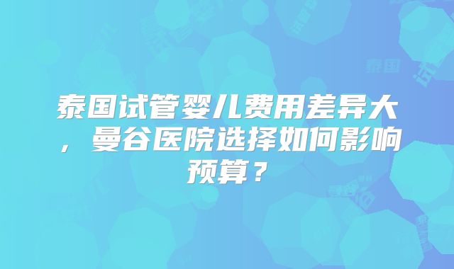 泰国试管婴儿费用差异大，曼谷医院选择如何影响预算？