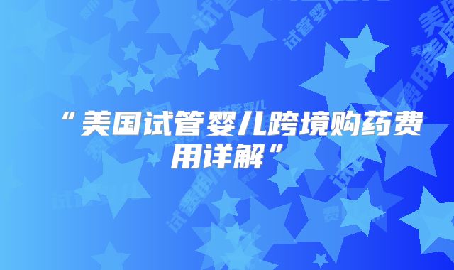 “美国试管婴儿跨境购药费用详解”