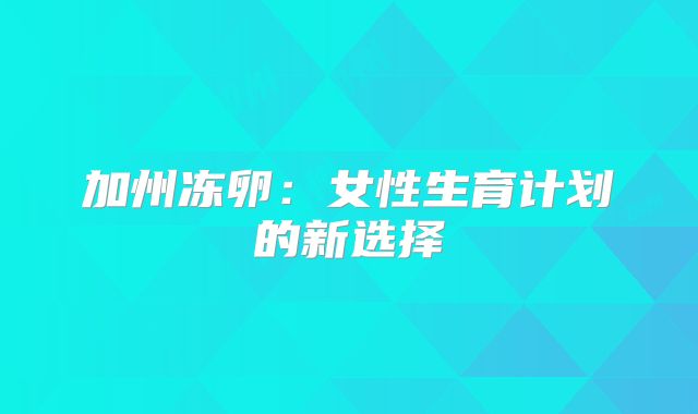 加州冻卵：女性生育计划的新选择