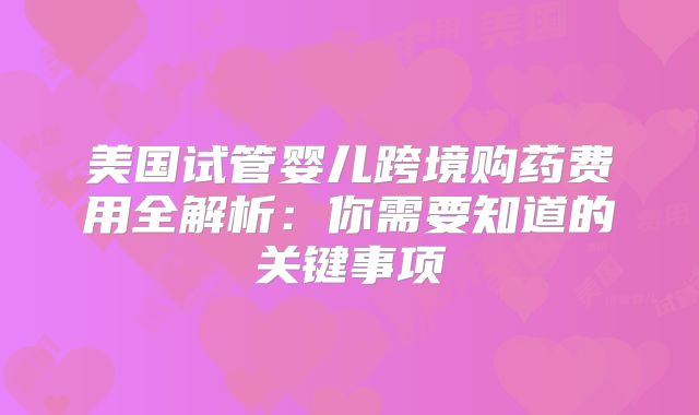 美国试管婴儿跨境购药费用全解析:你需要知道的关键事项