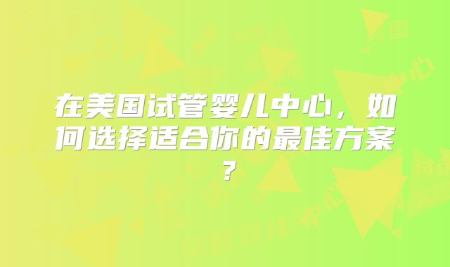 在美国试管婴儿中心，如何选择适合你的最佳方案？