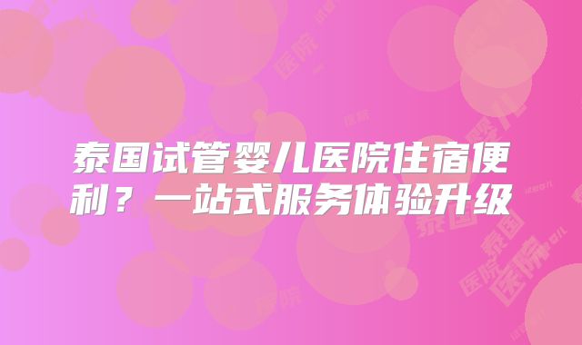 泰国试管婴儿医院住宿便利？一站式服务体验升级