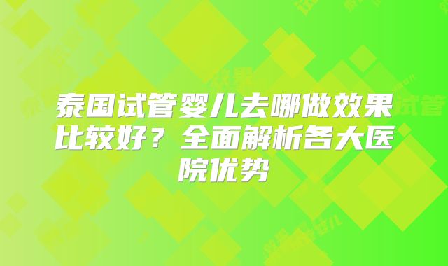 泰国试管婴儿去哪做效果比较好？全面解析各大医院优势