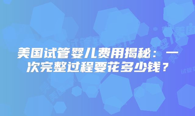 美国试管婴儿费用揭秘：一次完整过程要花多少钱？