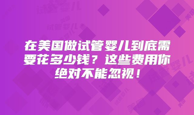 在美国做试管婴儿到底需要花多少钱？这些费用你绝对不能忽视！