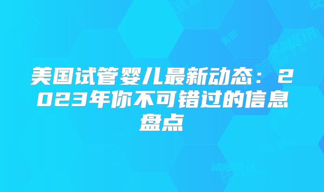 美国试管婴儿最新动态：2023年你不可错过的信息盘点