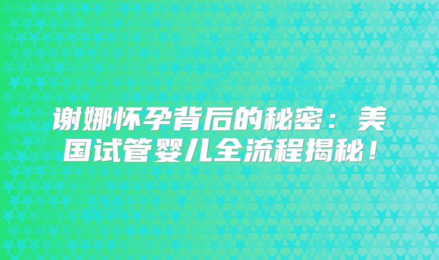 谢娜怀孕背后的秘密：美国试管婴儿全流程揭秘！