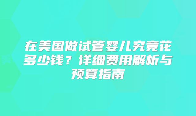 在美国做试管婴儿究竟花多少钱？详细费用解析与预算指南