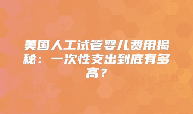 美国人工试管婴儿费用揭秘：一次性支出到底有多高？