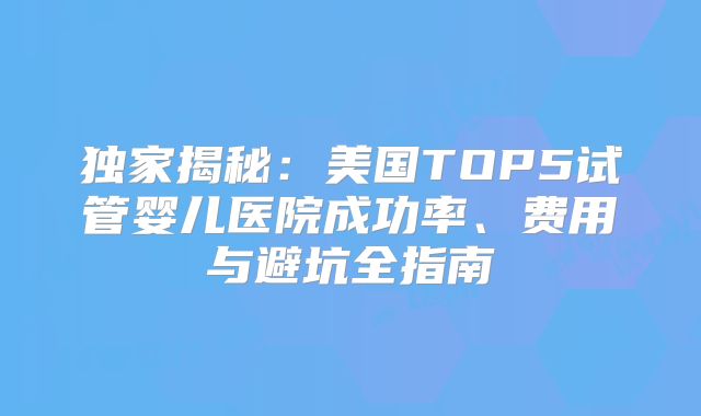 独家揭秘：美国TOP5试管婴儿医院成功率、费用与避坑全指南