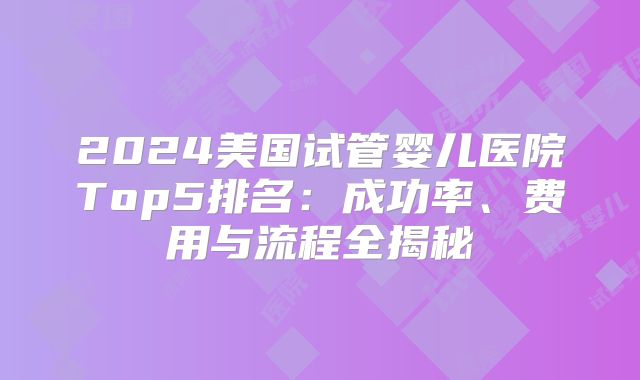 2024美国试管婴儿医院Top5排名：成功率、费用与流程全揭秘