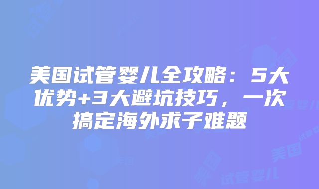 美国试管婴儿全攻略：5大优势+3大避坑技巧，一次搞定海外求子难题