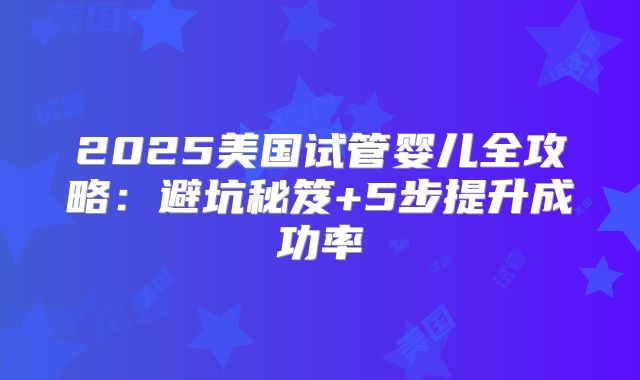 2025美国试管婴儿全攻略：避坑秘笈+5步提升成功率