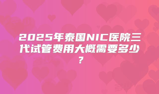 2025年泰国NIC医院三代试管费用大概需要多少？