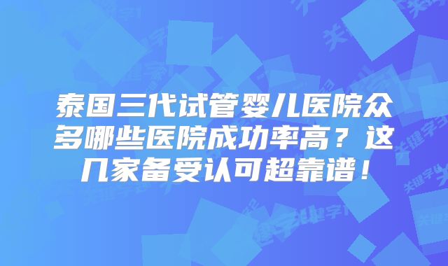 泰国三代试管婴儿医院众多哪些医院成功率高?这几家备受认可超靠谱!