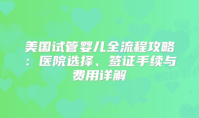 美国试管婴儿全流程攻略：医院选择、签证手续与费用详解