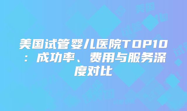 美国试管婴儿医院TOP10：成功率、费用与服务深度对比