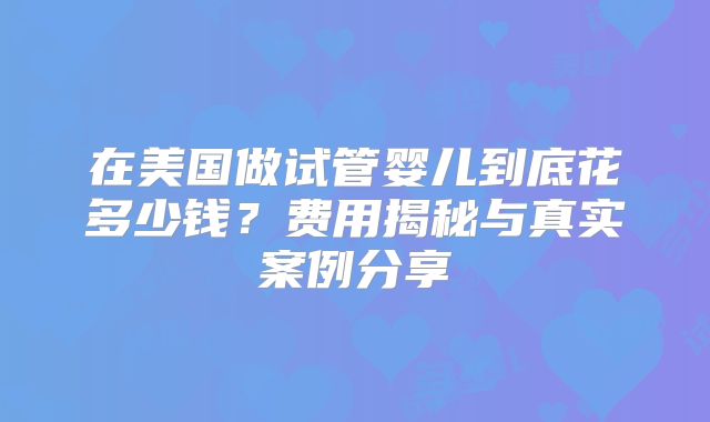 在美国做试管婴儿到底花多少钱？费用揭秘与真实案例分享
