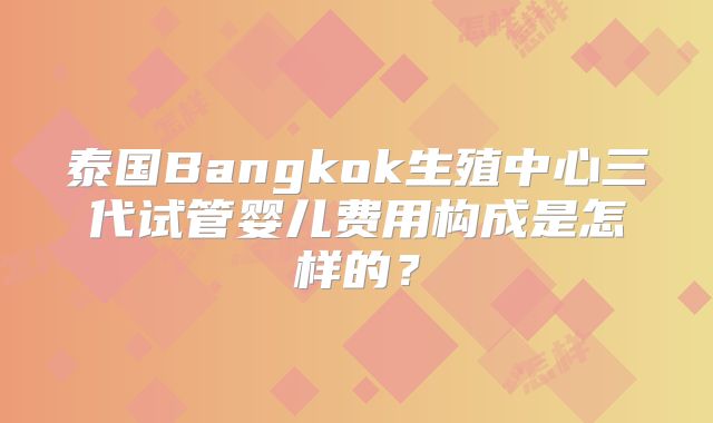 泰国Bangkok生殖中心三代试管婴儿费用构成是怎样的?