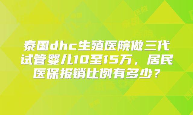 泰国dhc生殖医院做三代试管婴儿10至15万,居民医保报销比例有多少?