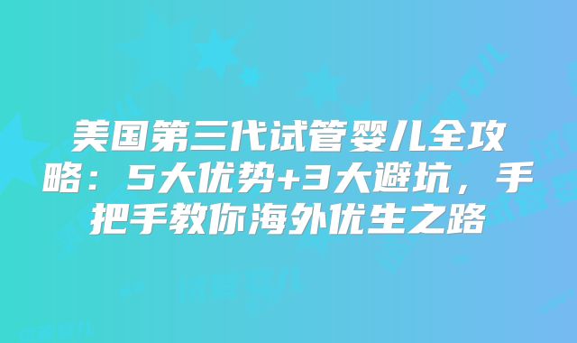 美国第三代试管婴儿全攻略：5大优势+3大避坑，手把手教你海外优生之路