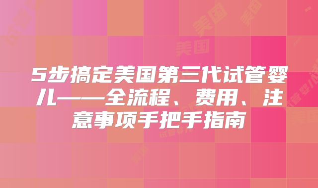 5步搞定美国第三代试管婴儿——全流程、费用、注意事项手把手指南